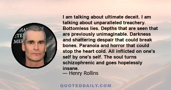 I am talking about ultimate deceit. I am talking about unparalleled treachery. Bottomless lies. Depths that are seen that are previously unimaginable. Darkness and shattering despair that could break bones. Paranoia and
