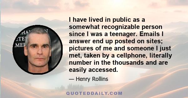 I have lived in public as a somewhat recognizable person since I was a teenager. Emails I answer end up posted on sites; pictures of me and someone I just met, taken by a cellphone, literally number in the thousands and