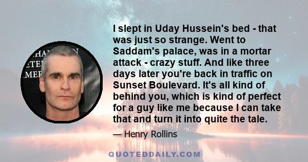 I slept in Uday Hussein's bed - that was just so strange. Went to Saddam's palace, was in a mortar attack - crazy stuff. And like three days later you're back in traffic on Sunset Boulevard. It's all kind of behind you,