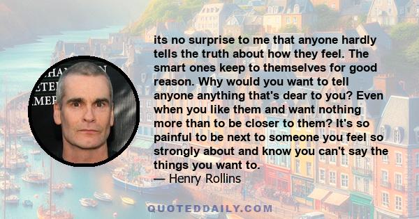 its no surprise to me that anyone hardly tells the truth about how they feel. The smart ones keep to themselves for good reason. Why would you want to tell anyone anything that's dear to you? Even when you like them and
