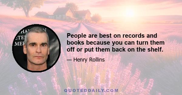 People are best on records and books because you can turn them off or put them back on the shelf.
