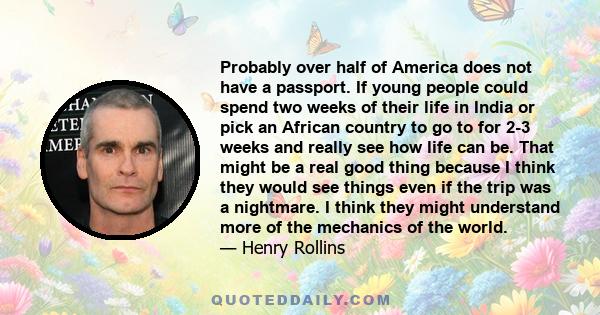 Probably over half of America does not have a passport. If young people could spend two weeks of their life in India or pick an African country to go to for 2-3 weeks and really see how life can be. That might be a real