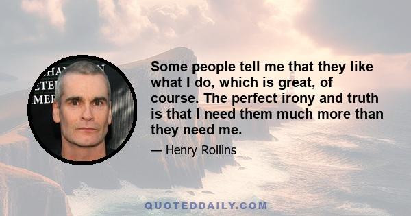 Some people tell me that they like what I do, which is great, of course. The perfect irony and truth is that I need them much more than they need me.