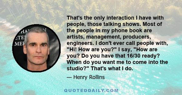 That's the only interaction I have with people, those talking shows. Most of the people in my phone book are artists, management, producers, engineers. I don't ever call people with, Hi! How are you? I say, How are you?