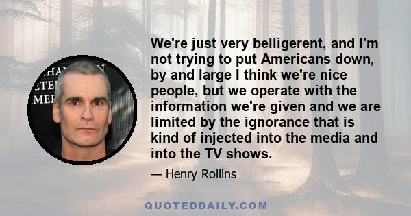 We're just very belligerent, and I'm not trying to put Americans down, by and large I think we're nice people, but we operate with the information we're given and we are limited by the ignorance that is kind of injected