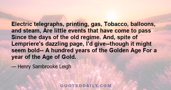 Electric telegraphs, printing, gas, Tobacco, balloons, and steam, Are little events that have come to pass Since the days of the old regime. And, spite of Lempriere's dazzling page, I'd give--though it might seem bold--