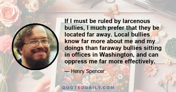 If I must be ruled by larcenous bullies, I much prefer that they be located far away. Local bullies know far more about me and my doings than faraway bullies sitting in offices in Washington, and can oppress me far more