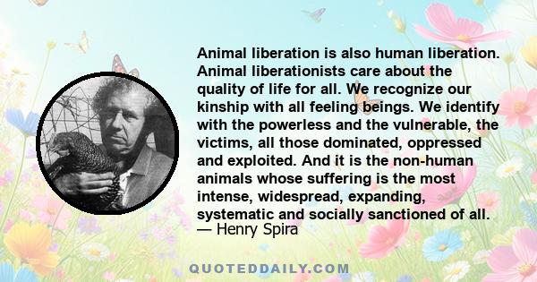 Animal liberation is also human liberation. Animal liberationists care about the quality of life for all. We recognize our kinship with all feeling beings. We identify with the powerless and the vulnerable, the victims,