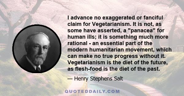 I advance no exaggerated or fanciful claim for Vegetarianism. It is not, as some have asserted, a panacea for human ills; it is something much more rational - an essential part of the modern humanitarian movement, which