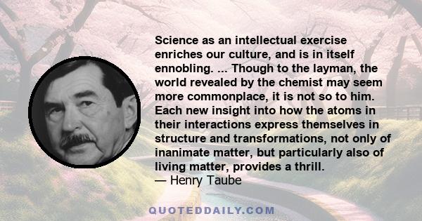 Science as an intellectual exercise enriches our culture, and is in itself ennobling. ... Though to the layman, the world revealed by the chemist may seem more commonplace, it is not so to him. Each new insight into how