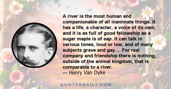 A river is the most human and companionable of all inanimate things. It has a life, a character, a voice of its own; and it is as full of good fellowship as a sugar maple is of sap. It can talk in various tones, loud or
