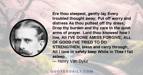 Ere thou sleepest, gently lay Every troubled thought away; Put off worry and distress As thou puttest off thy dress; Drop thy burden and thy care In the quiet arms of prayer. Lord thou knowest how I live, All I'VE DONE