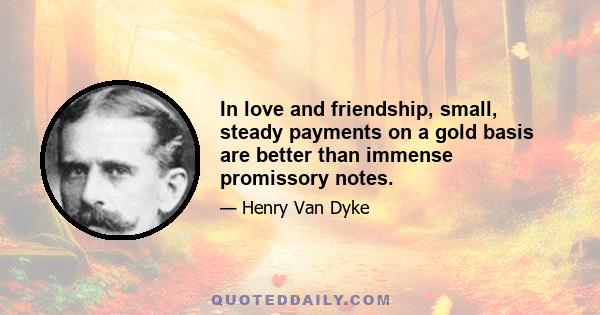 In love and friendship, small, steady payments on a gold basis are better than immense promissory notes.