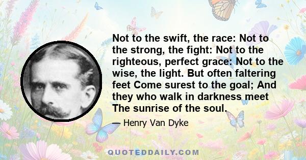 Not to the swift, the race: Not to the strong, the fight: Not to the righteous, perfect grace: Not to the wise, the light. But often faltering feet Come surest to the goal; And they who walk in darkness meet The sunrise