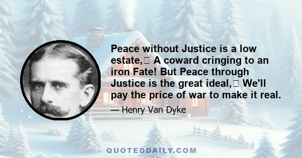 Peace without Justice is a low estate, A coward cringing to an iron Fate! But Peace through Justice is the great ideal, We'll pay the price of war to make it real.