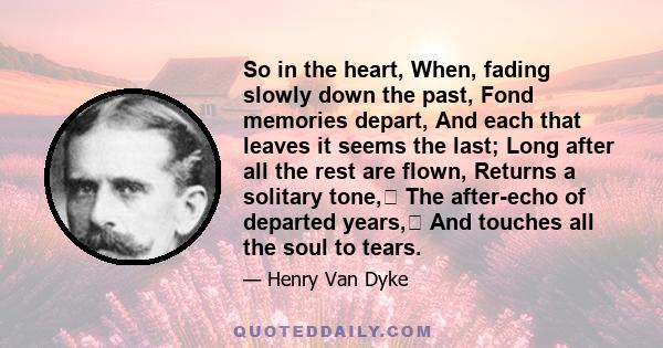 So in the heart, When, fading slowly down the past, Fond memories depart, And each that leaves it seems the last; Long after all the rest are flown, Returns a solitary tone, The after-echo of departed years, And