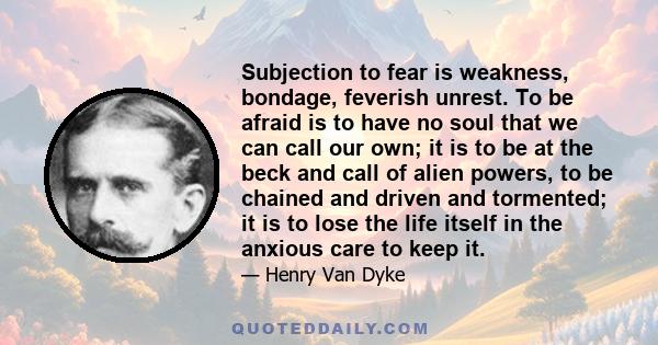 Subjection to fear is weakness, bondage, feverish unrest. To be afraid is to have no soul that we can call our own; it is to be at the beck and call of alien powers, to be chained and driven and tormented; it is to lose