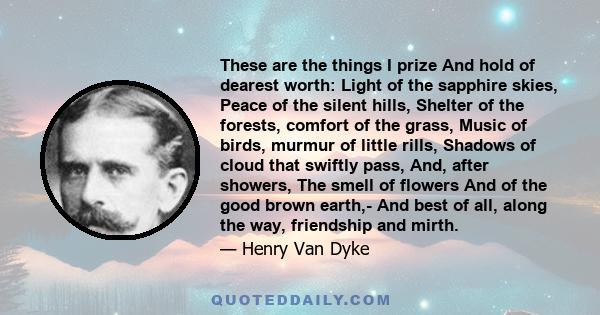 These are the things I prize And hold of dearest worth: Light of the sapphire skies, Peace of the silent hills, Shelter of the forests, comfort of the grass, Music of birds, murmur of little rills, Shadows of cloud that