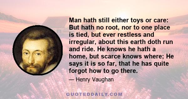Man hath still either toys or care: But hath no root, nor to one place is tied, but ever restless and irregular, about this earth doth run and ride. He knows he hath a home, but scarce knows where; He says it is so far,