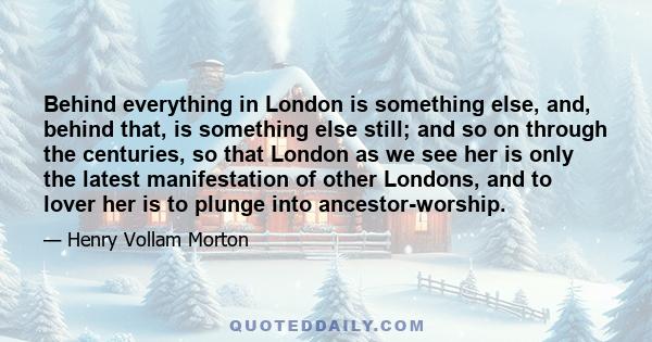 Behind everything in London is something else, and, behind that, is something else still; and so on through the centuries, so that London as we see her is only the latest manifestation of other Londons, and to lover her
