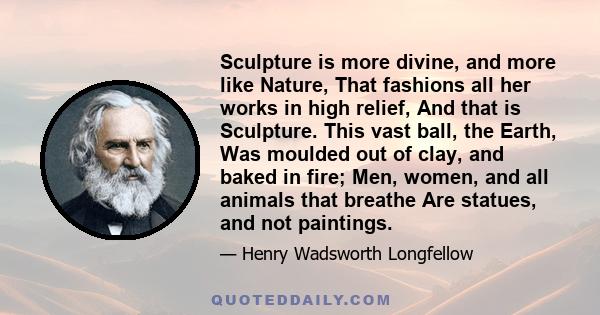 Sculpture is more divine, and more like Nature, That fashions all her works in high relief, And that is Sculpture. This vast ball, the Earth, Was moulded out of clay, and baked in fire; Men, women, and all animals that