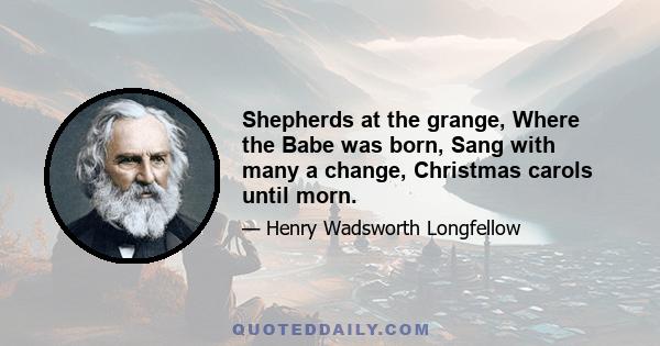 Shepherds at the grange, Where the Babe was born, Sang with many a change, Christmas carols until morn.