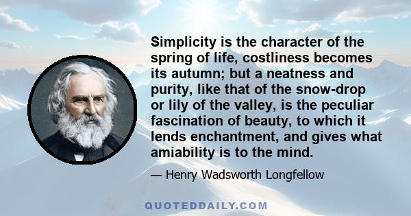 Simplicity is the character of the spring of life, costliness becomes its autumn; but a neatness and purity, like that of the snow-drop or lily of the valley, is the peculiar fascination of beauty, to which it lends
