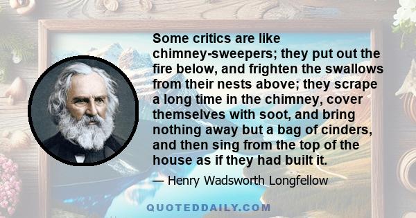 Some critics are like chimney-sweepers; they put out the fire below, and frighten the swallows from their nests above; they scrape a long time in the chimney, cover themselves with soot, and bring nothing away but a bag