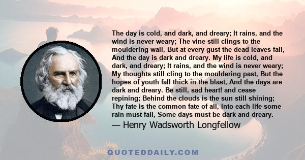 The day is cold, and dark, and dreary; It rains, and the wind is never weary; The vine still clings to the mouldering wall, But at every gust the dead leaves fall, And the day is dark and dreary. My life is cold, and