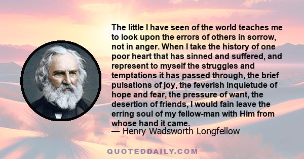 The little I have seen of the world teaches me to look upon the errors of others in sorrow, not in anger. When I take the history of one poor heart that has sinned and suffered, and represent to myself the struggles and