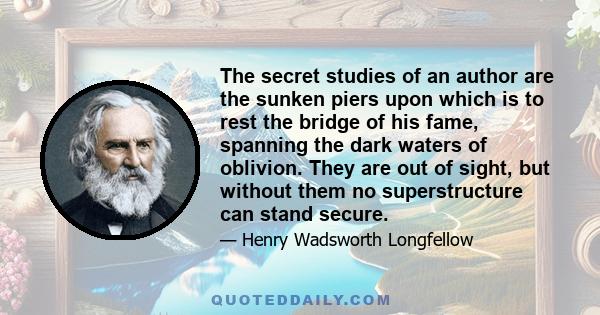 The secret studies of an author are the sunken piers upon which is to rest the bridge of his fame, spanning the dark waters of oblivion. They are out of sight, but without them no superstructure can stand secure.