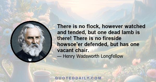 There is no flock, however watched and tended, but one dead lamb is there! There is no fireside howsoe'er defended, but has one vacant chair.