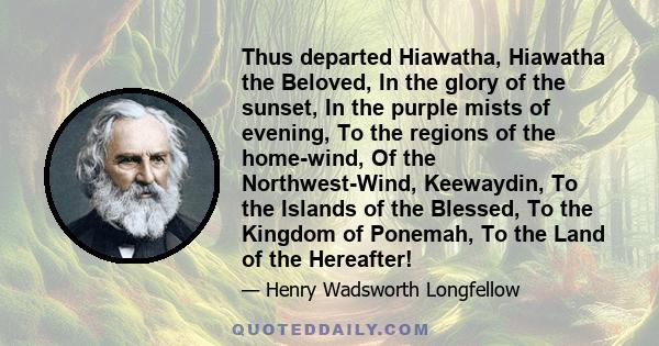 Thus departed Hiawatha, Hiawatha the Beloved, In the glory of the sunset, In the purple mists of evening, To the regions of the home-wind, Of the Northwest-Wind, Keewaydin, To the Islands of the Blessed, To the Kingdom