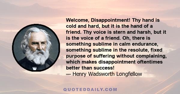 Welcome, Disappointment! Thy hand is cold and hard, but it is the hand of a friend. Thy voice is stern and harsh, but it is the voice of a friend. Oh, there is something sublime in calm endurance, something sublime in