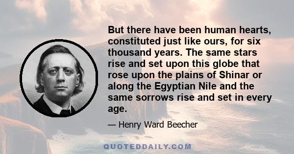 But there have been human hearts, constituted just like ours, for six thousand years. The same stars rise and set upon this globe that rose upon the plains of Shinar or along the Egyptian Nile and the same sorrows rise