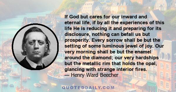 If God but cares for our inward and eternal life, if by all the experiences of this life He is reducing it and preparing for its disclosure, nothing can befall us but prosperity. Every sorrow shall be but the setting of