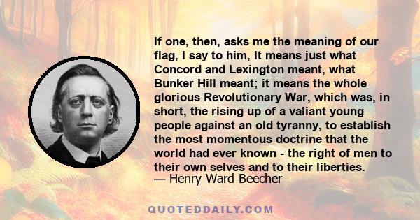 If one, then, asks me the meaning of our flag, I say to him, It means just what Concord and Lexington meant, what Bunker Hill meant; it means the whole glorious Revolutionary War, which was, in short, the rising up of a