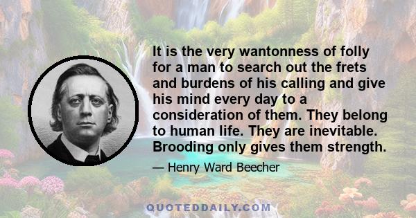 It is the very wantonness of folly for a man to search out the frets and burdens of his calling and give his mind every day to a consideration of them. They belong to human life. They are inevitable. Brooding only gives