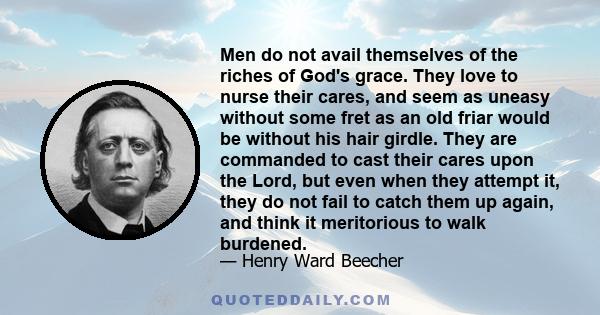 Men do not avail themselves of the riches of God's grace. They love to nurse their cares, and seem as uneasy without some fret as an old friar would be without his hair girdle. They are commanded to cast their cares