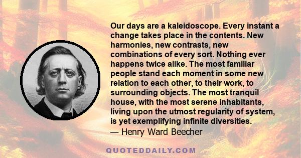 Our days are a kaleidoscope. Every instant a change takes place in the contents. New harmonies, new contrasts, new combinations of every sort. Nothing ever happens twice alike. The most familiar people stand each moment