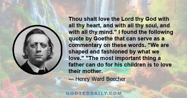 Thou shalt love the Lord thy God with all thy heart, and with all thy soul, and with all thy mind. I found the following quote by Goethe that can serve as a commentary on these words. We are shaped and fashioned by what
