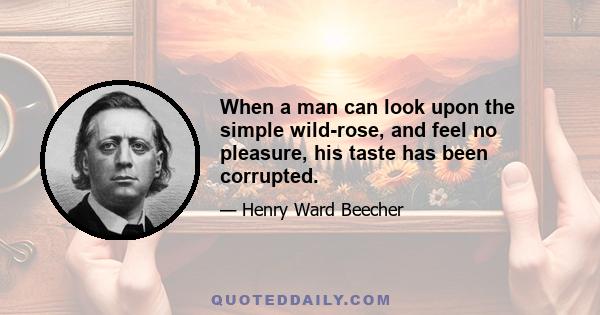 When a man can look upon the simple wild-rose, and feel no pleasure, his taste has been corrupted.