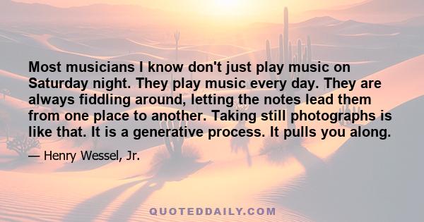 Most musicians I know don't just play music on Saturday night. They play music every day. They are always fiddling around, letting the notes lead them from one place to another. Taking still photographs is like that. It