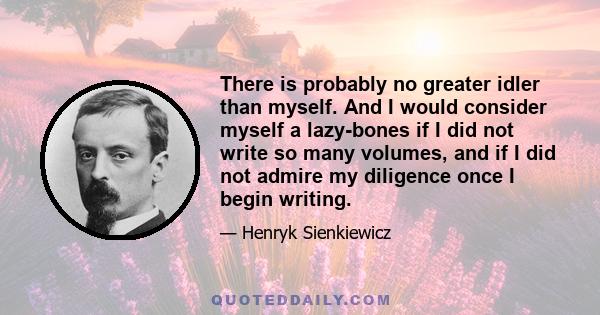 There is probably no greater idler than myself. And I would consider myself a lazy-bones if I did not write so many volumes, and if I did not admire my diligence once I begin writing.
