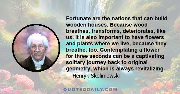 Fortunate are the nations that can build wooden houses. Because wood breathes, transforms, deteriorates, like us. It is also important to have flowers and plants where we live, because they breathe, too. Contemplating a