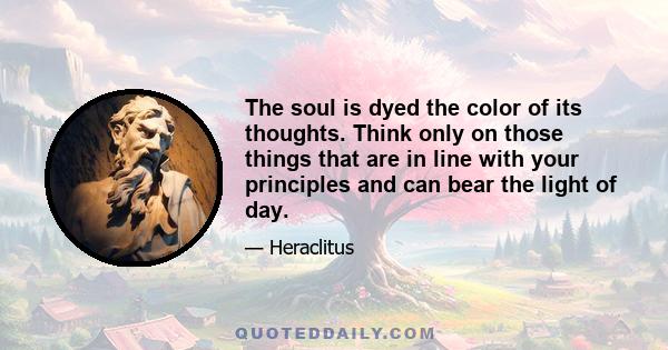 The soul is dyed the color of its thoughts. Think only on those things that are in line with your principles and can bear the light of day.