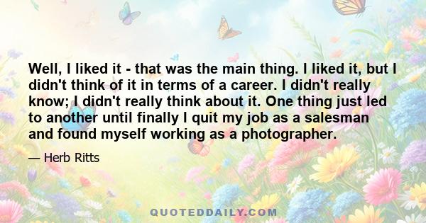 Well, I liked it - that was the main thing. I liked it, but I didn't think of it in terms of a career. I didn't really know; I didn't really think about it. One thing just led to another until finally I quit my job as a