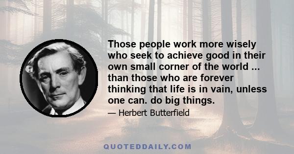 Those people work more wisely who seek to achieve good in their own small corner of the world ... than those who are forever thinking that life is in vain, unless one can. do big things.