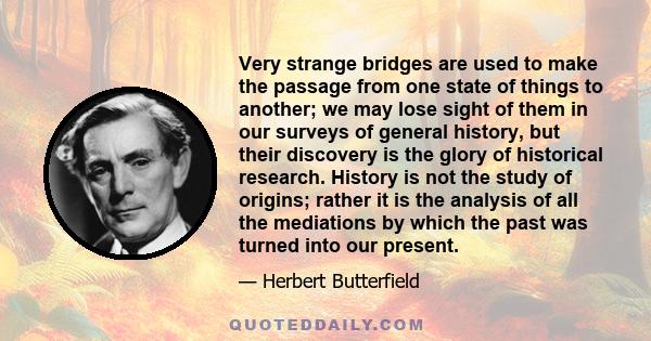 Very strange bridges are used to make the passage from one state of things to another; we may lose sight of them in our surveys of general history, but their discovery is the glory of historical research. History is not