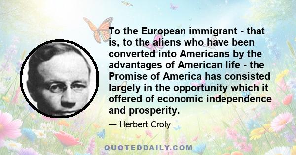 To the European immigrant - that is, to the aliens who have been converted into Americans by the advantages of American life - the Promise of America has consisted largely in the opportunity which it offered of economic
